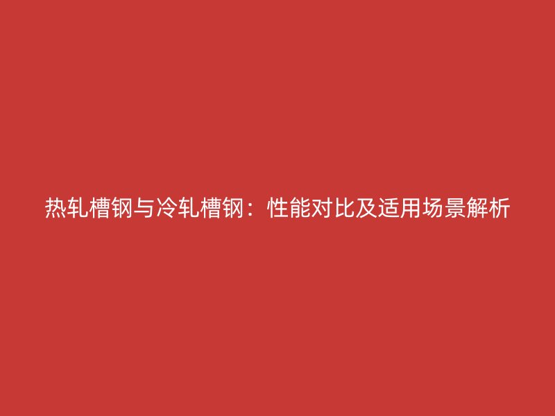 熱軋槽鋼與冷軋槽鋼：性能對比及適用場景解析