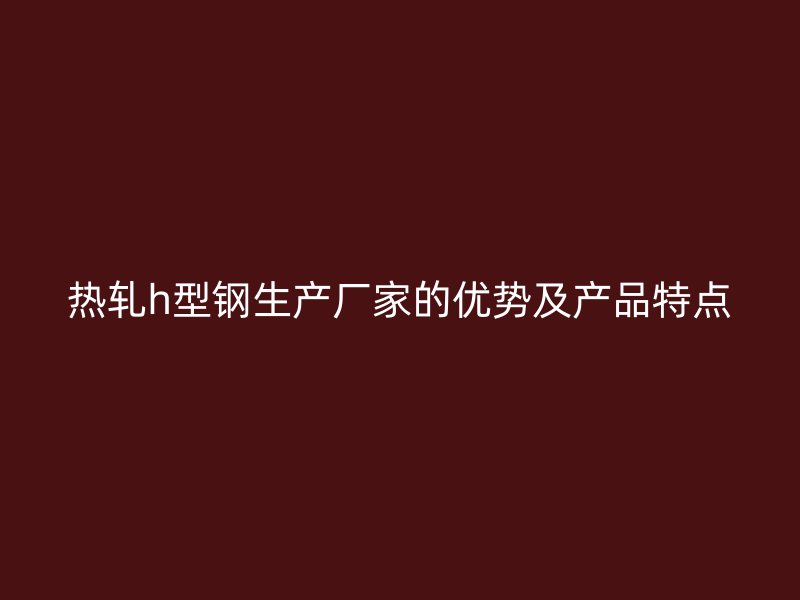 熱軋h型鋼生產(chǎn)廠家的優(yōu)勢及產(chǎn)品特點