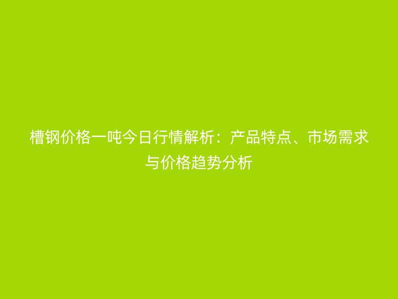 槽鋼價(jià)格一噸今日行情解析：產(chǎn)品特點(diǎn)、市場(chǎng)需求與價(jià)格趨勢(shì)分析