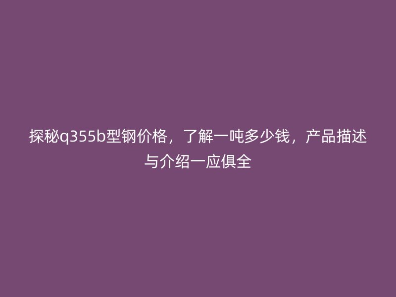 探秘q355b型鋼價格，了解一噸多少錢，產(chǎn)品描述與介紹一應(yīng)俱全