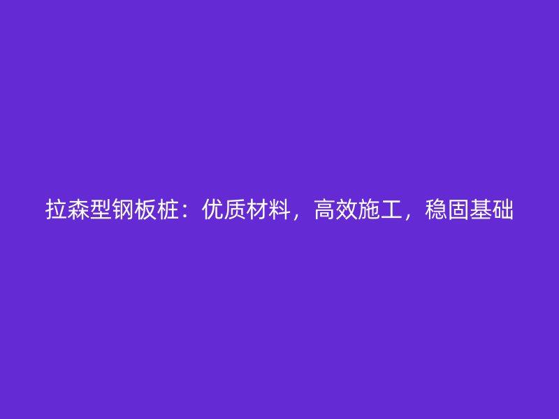 拉森型鋼板樁：優(yōu)質(zhì)材料，高效施工，穩(wěn)固基礎(chǔ)