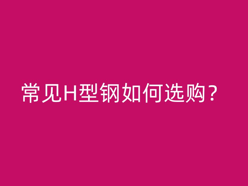 常見H型鋼如何選購(gòu)？