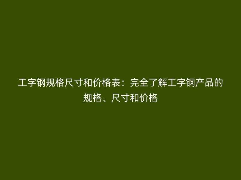 工字鋼規(guī)格尺寸和價(jià)格表：完全了解工字鋼產(chǎn)品的規(guī)格、尺寸和價(jià)格