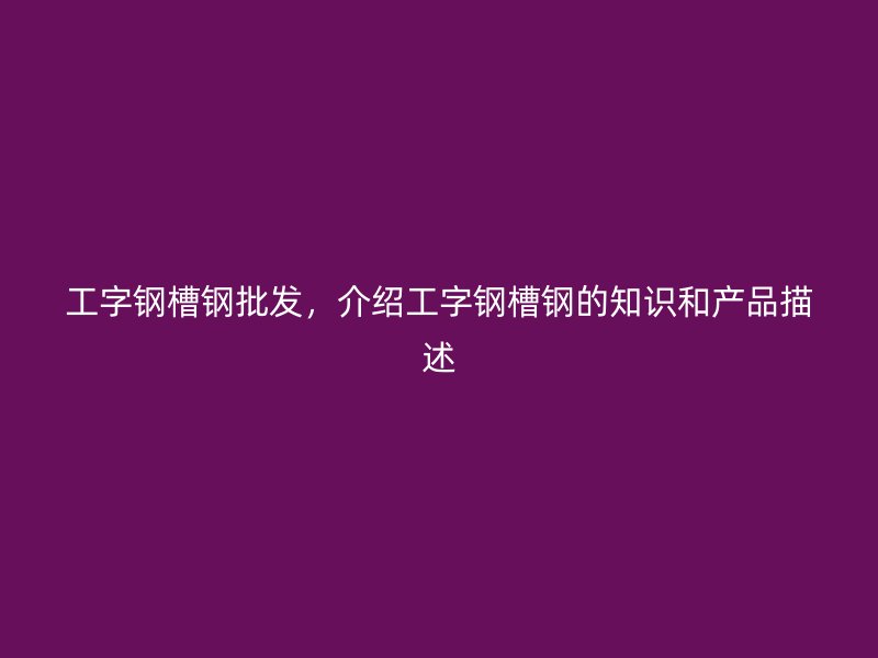 工字鋼槽鋼批發(fā)，介紹工字鋼槽鋼的知識(shí)和產(chǎn)品描述