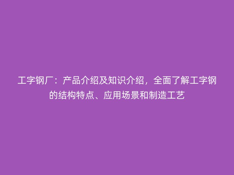 工字鋼廠：產(chǎn)品介紹及知識介紹，全面了解工字鋼的結(jié)構(gòu)特點、應用場景和制造工藝