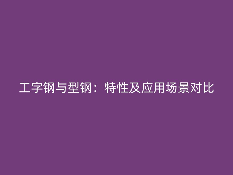 工字鋼與型鋼：特性及應(yīng)用場景對比