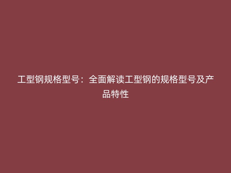 工型鋼規(guī)格型號(hào)：全面解讀工型鋼的規(guī)格型號(hào)及產(chǎn)品特性