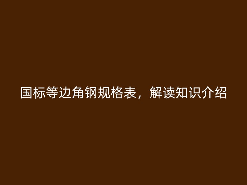 國標等邊角鋼規(guī)格表，解讀知識介紹