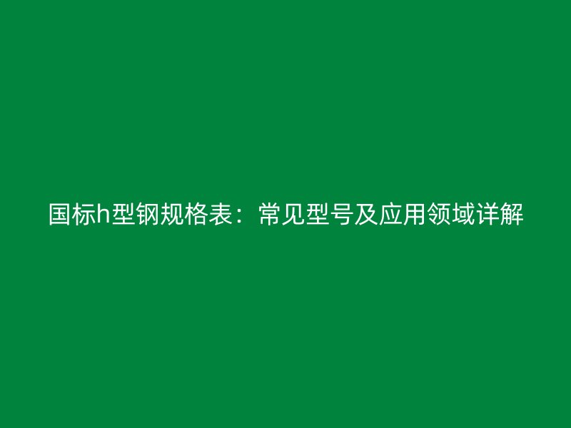 國(guó)標(biāo)h型鋼規(guī)格表：常見(jiàn)型號(hào)及應(yīng)用領(lǐng)域詳解
