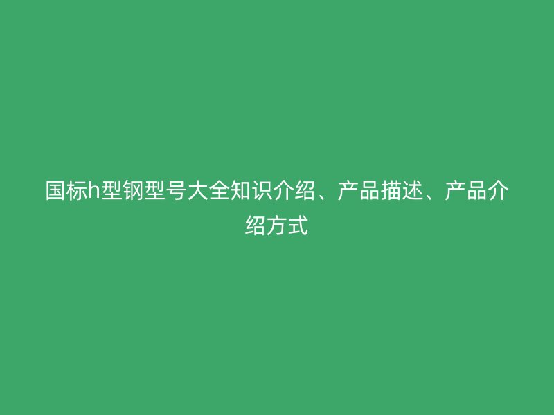 國(guó)標(biāo)h型鋼型號(hào)大全知識(shí)介紹、產(chǎn)品描述、產(chǎn)品介紹方式