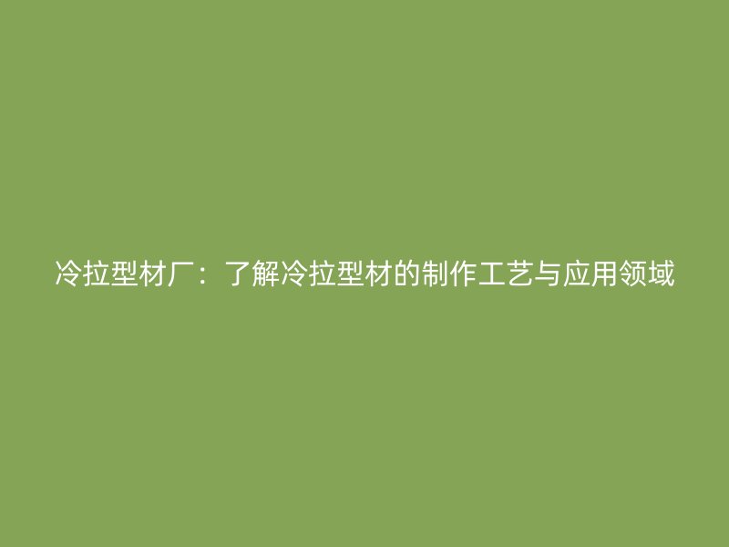 冷拉型材廠：了解冷拉型材的制作工藝與應(yīng)用領(lǐng)域