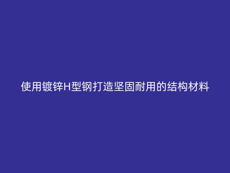 使用鍍鋅H型鋼打造堅固耐用的結構材料