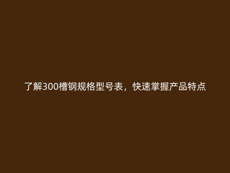 了解300槽鋼規(guī)格型號表，快速掌握產(chǎn)品特點