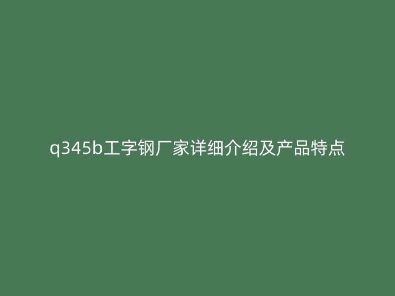 q345b工字鋼廠家詳細(xì)介紹及產(chǎn)品特點