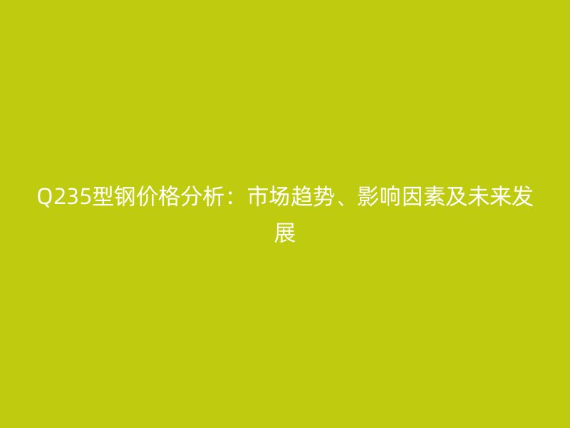 Q235型鋼價(jià)格分析：市場(chǎng)趨勢(shì)、影響因素及未來(lái)發(fā)展