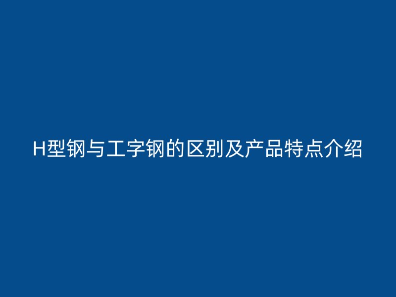 H型鋼與工字鋼的區(qū)別及產(chǎn)品特點(diǎn)介紹