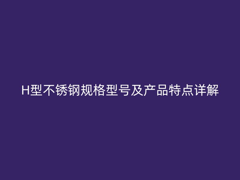 H型不銹鋼規(guī)格型號(hào)及產(chǎn)品特點(diǎn)詳解