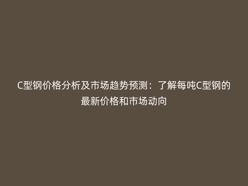 C型鋼價格分析及市場趨勢預(yù)測：了解每噸C型鋼的最新價格和市場動向