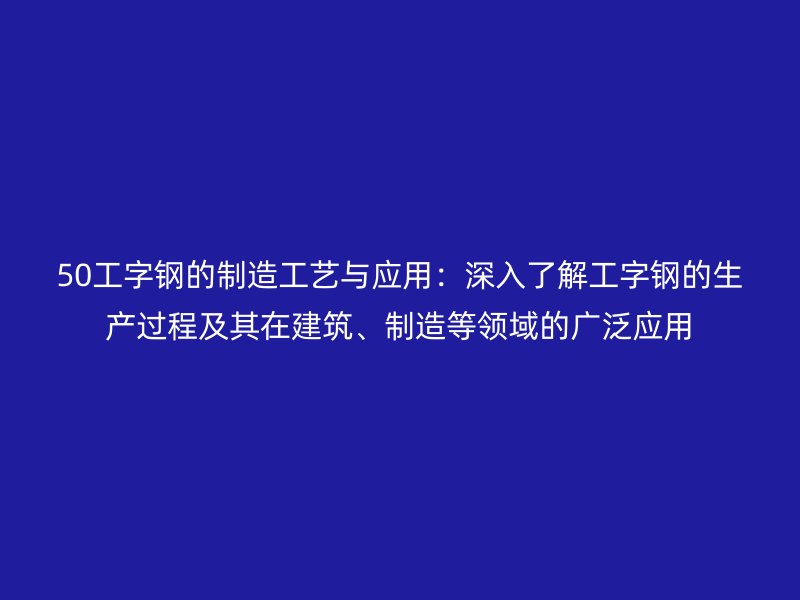 50工字鋼的制造工藝與應(yīng)用：深入了解工字鋼的生產(chǎn)過(guò)程及其在建筑、制造等領(lǐng)域的廣泛應(yīng)用