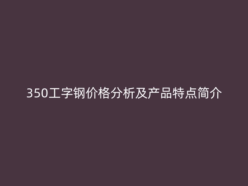 350工字鋼價(jià)格分析及產(chǎn)品特點(diǎn)簡介