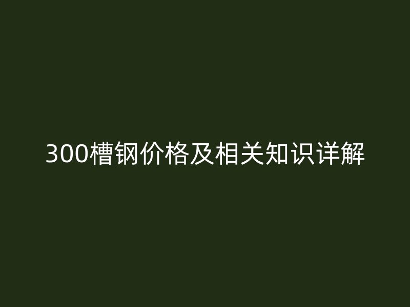 300槽鋼價(jià)格及相關(guān)知識(shí)詳解