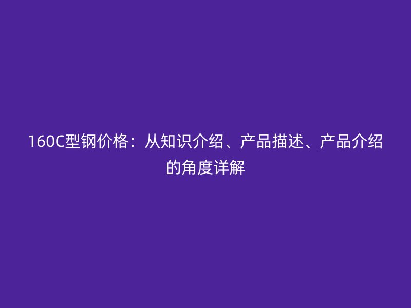 160C型鋼價格：從知識介紹、產(chǎn)品描述、產(chǎn)品介紹的角度詳解