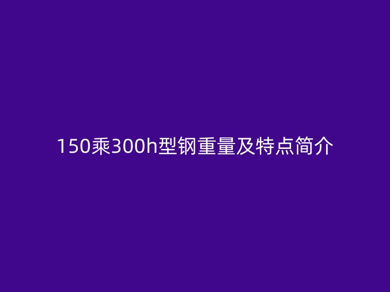 150乘300h型鋼重量及特點(diǎn)簡(jiǎn)介