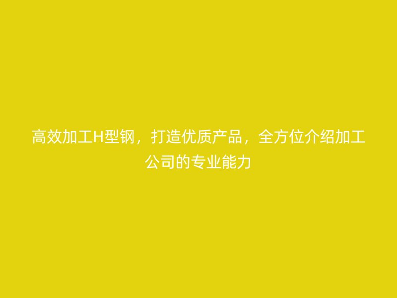 高效加工H型鋼，打造優(yōu)質(zhì)產(chǎn)品，全方位介紹加工公司的專業(yè)能力