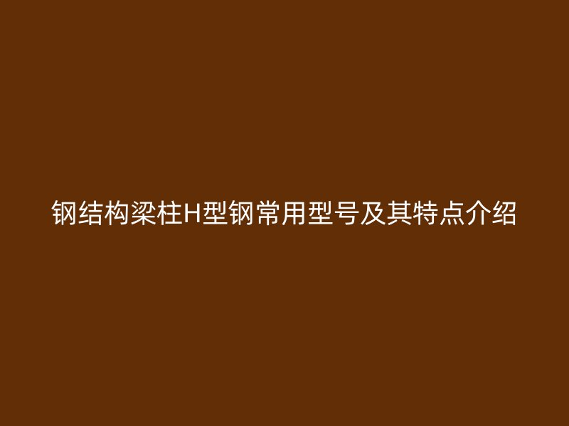 鋼結(jié)構(gòu)梁柱H型鋼常用型號及其特點(diǎn)介紹