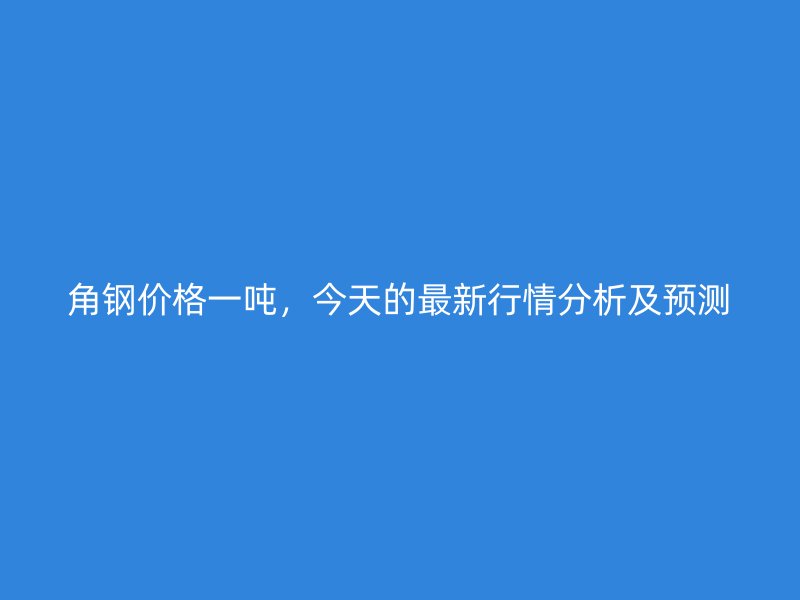 角鋼價格一噸，今天的最新行情分析及預測