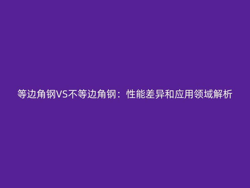 等邊角鋼VS不等邊角鋼：性能差異和應(yīng)用領(lǐng)域解析