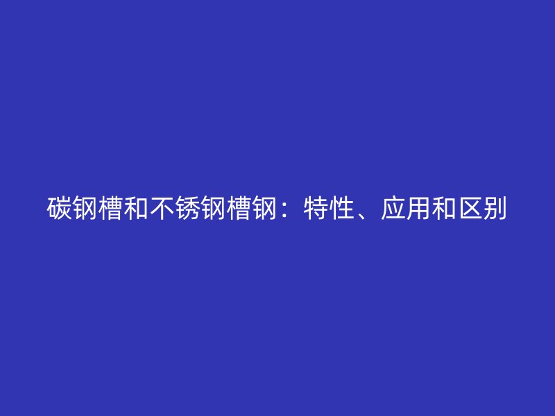 碳鋼槽和不銹鋼槽鋼：特性、應(yīng)用和區(qū)別