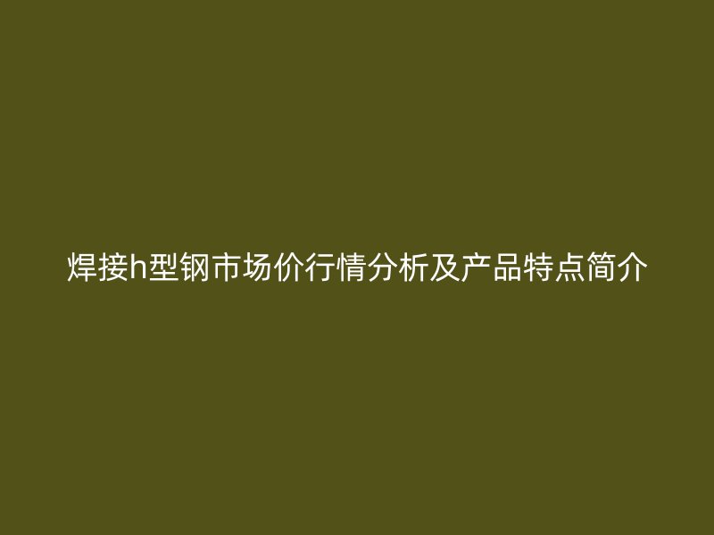 焊接h型鋼市場(chǎng)價(jià)行情分析及產(chǎn)品特點(diǎn)簡(jiǎn)介