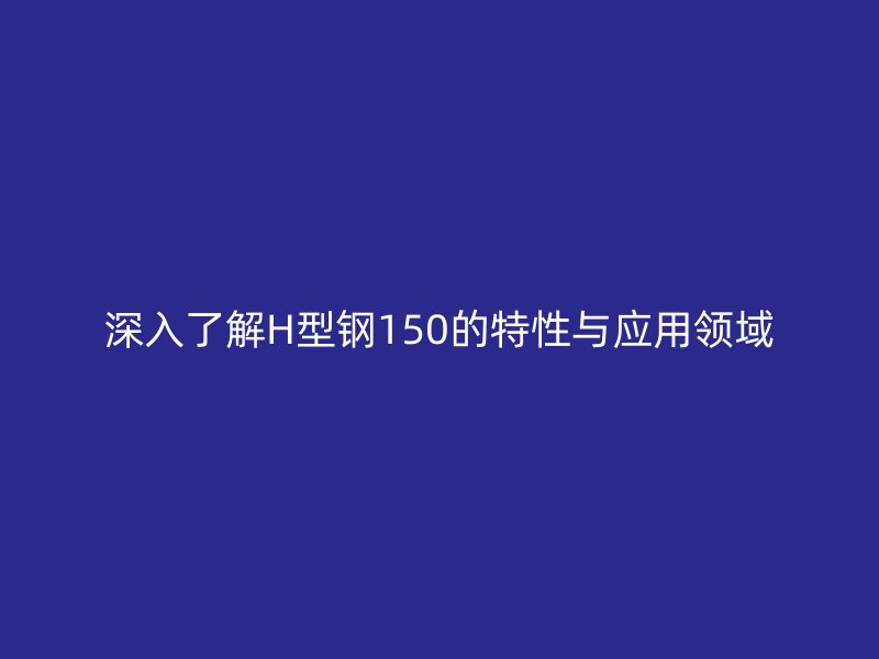 深入了解H型鋼150的特性與應用領(lǐng)域