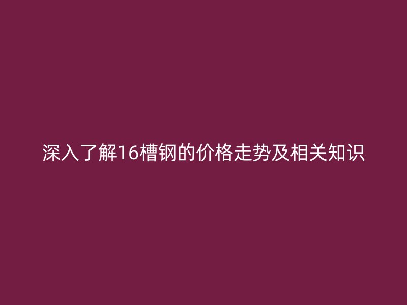深入了解16槽鋼的價(jià)格走勢及相關(guān)知識(shí)