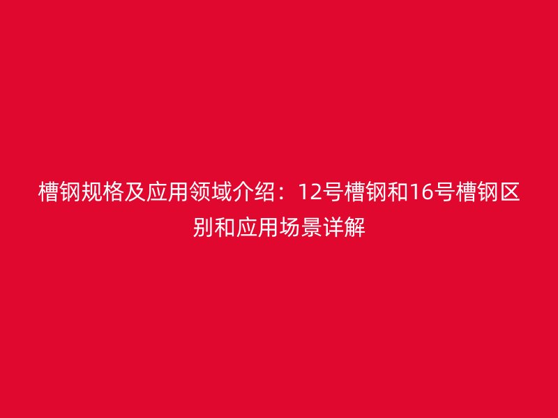 槽鋼規(guī)格及應用領(lǐng)域介紹：12號槽鋼和16號槽鋼區(qū)別和應用場景詳解