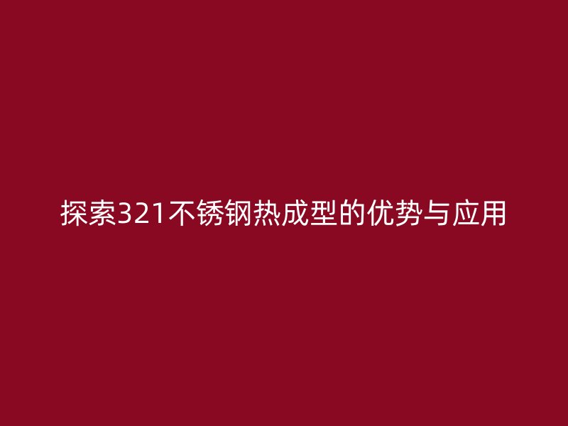 探索321不銹鋼熱成型的優(yōu)勢與應(yīng)用
