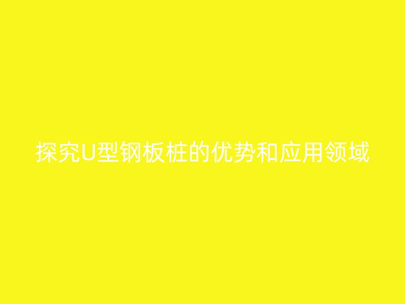 探究U型鋼板樁的優(yōu)勢和應(yīng)用領(lǐng)域