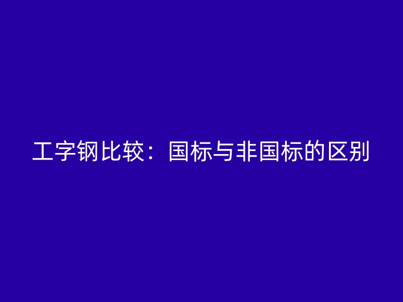 工字鋼比較：國標與非國標的區(qū)別