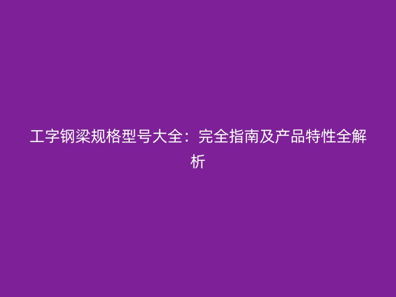工字鋼梁規(guī)格型號大全：完全指南及產(chǎn)品特性全解析
