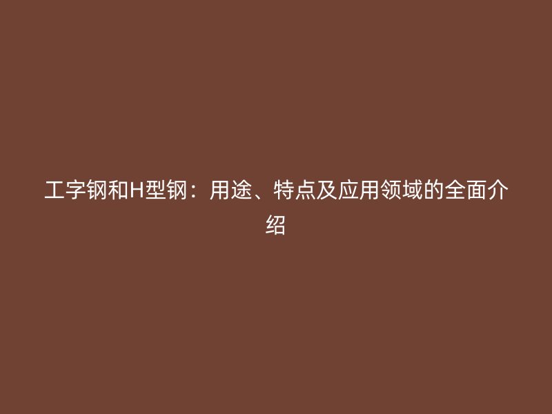 工字鋼和H型鋼：用途、特點(diǎn)及應(yīng)用領(lǐng)域的全面介紹