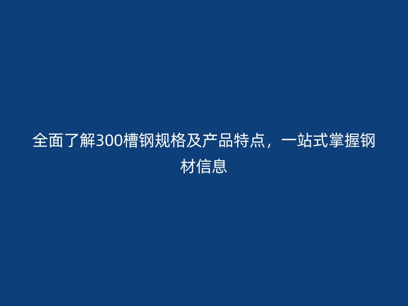 全面了解300槽鋼規(guī)格及產(chǎn)品特點(diǎn)，一站式掌握鋼材信息