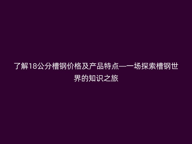 了解18公分槽鋼價(jià)格及產(chǎn)品特點(diǎn)—一場探索槽鋼世界的知識之旅