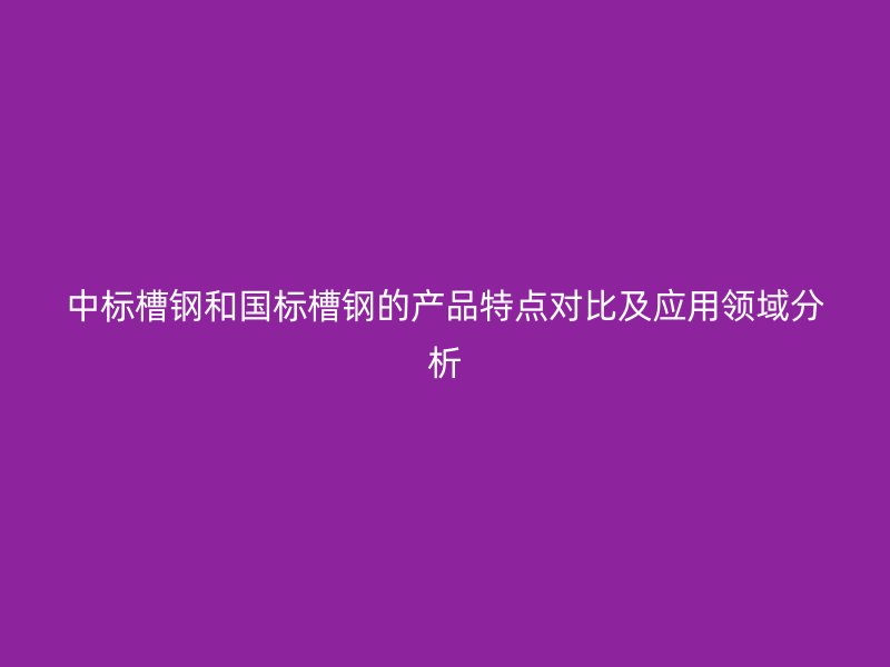 中標(biāo)槽鋼和國(guó)標(biāo)槽鋼的產(chǎn)品特點(diǎn)對(duì)比及應(yīng)用領(lǐng)域分析