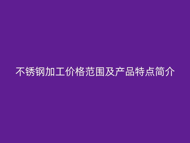 不銹鋼加工價格范圍及產(chǎn)品特點簡介
