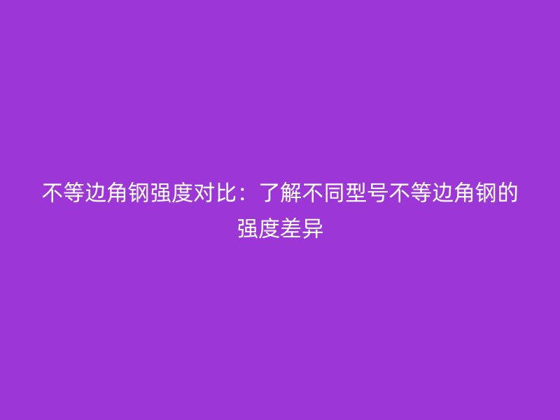 不等邊角鋼強(qiáng)度對(duì)比：了解不同型號(hào)不等邊角鋼的強(qiáng)度差異