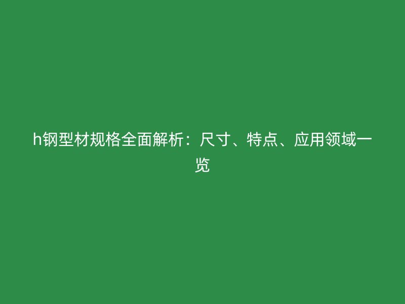 h鋼型材規(guī)格全面解析：尺寸、特點(diǎn)、應(yīng)用領(lǐng)域一覽