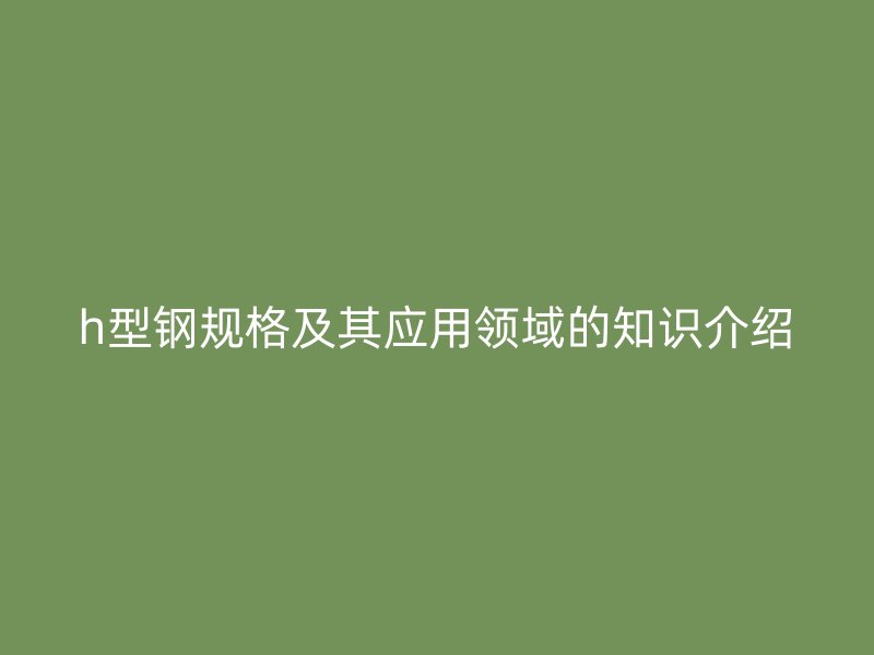 h型鋼規(guī)格及其應(yīng)用領(lǐng)域的知識(shí)介紹