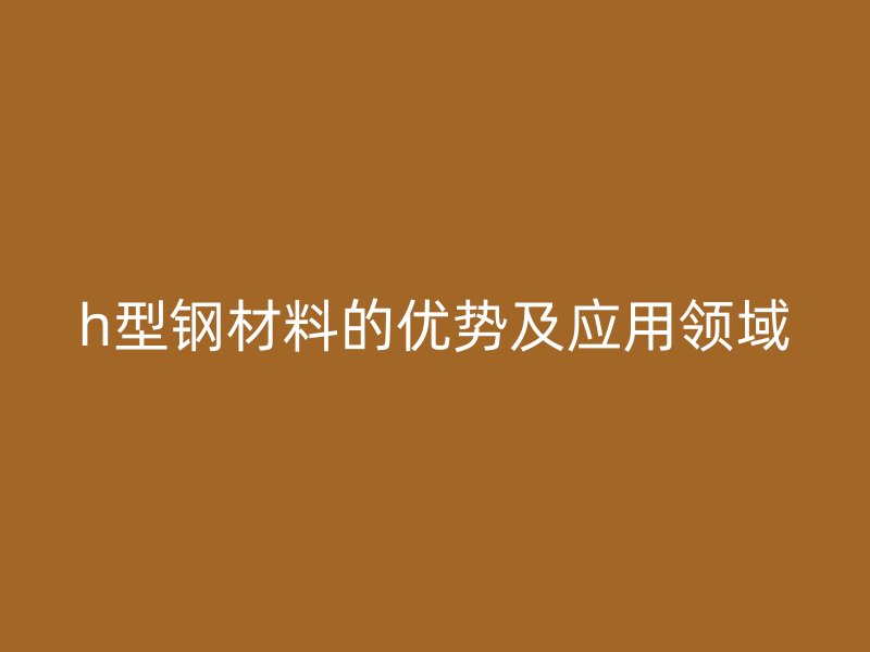 h型鋼材料的優(yōu)勢及應用領域