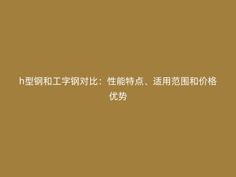 h型鋼和工字鋼對比：性能特點、適用范圍和價格優(yōu)勢